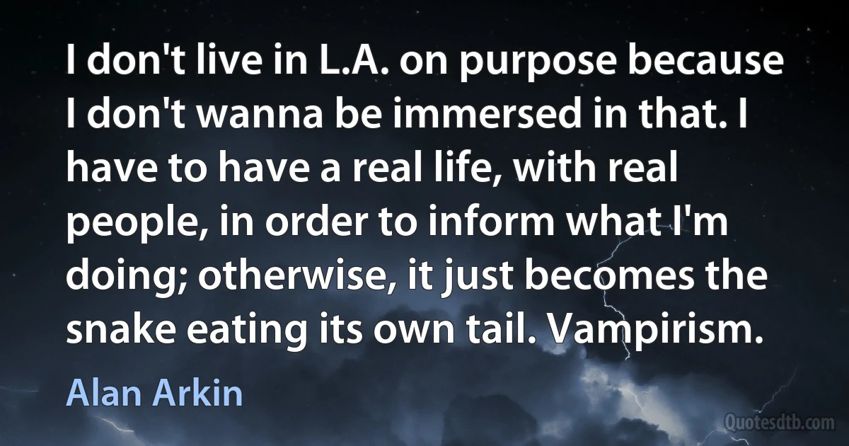 I don't live in L.A. on purpose because I don't wanna be immersed in that. I have to have a real life, with real people, in order to inform what I'm doing; otherwise, it just becomes the snake eating its own tail. Vampirism. (Alan Arkin)