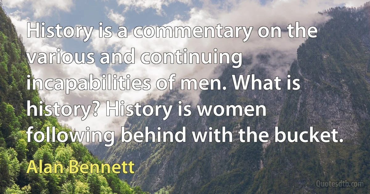 History is a commentary on the various and continuing incapabilities of men. What is history? History is women following behind with the bucket. (Alan Bennett)