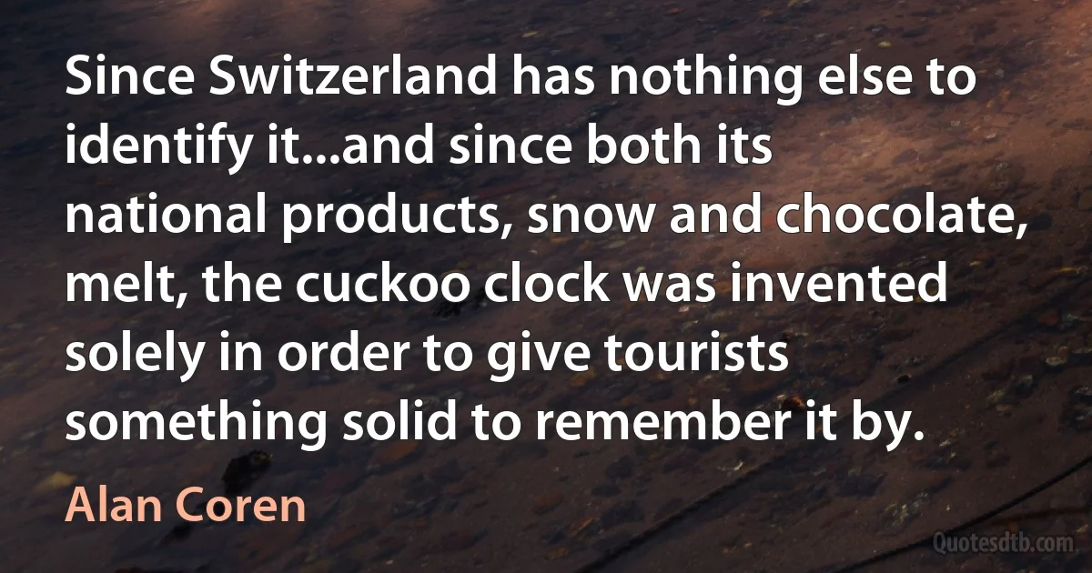 Since Switzerland has nothing else to identify it...and since both its national products, snow and chocolate, melt, the cuckoo clock was invented solely in order to give tourists something solid to remember it by. (Alan Coren)