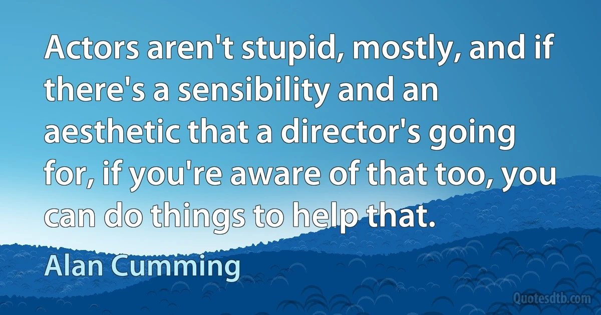 Actors aren't stupid, mostly, and if there's a sensibility and an aesthetic that a director's going for, if you're aware of that too, you can do things to help that. (Alan Cumming)