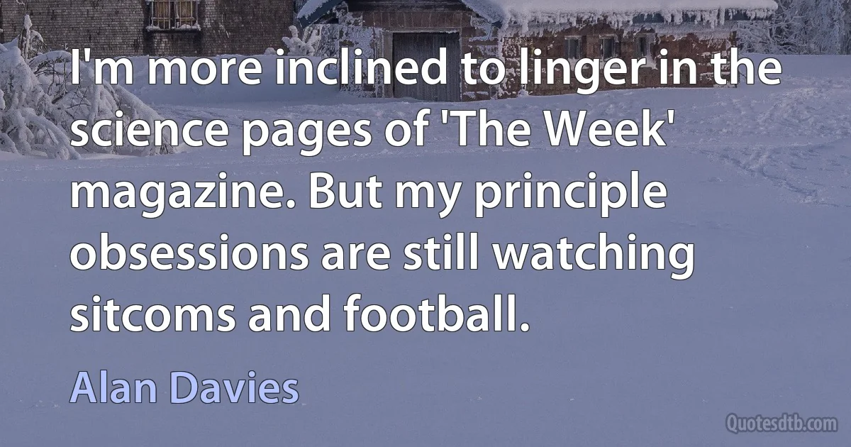 I'm more inclined to linger in the science pages of 'The Week' magazine. But my principle obsessions are still watching sitcoms and football. (Alan Davies)