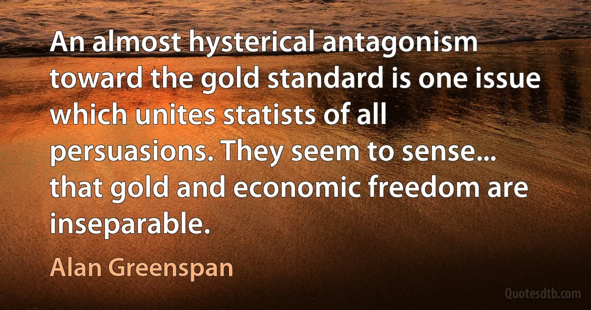 An almost hysterical antagonism toward the gold standard is one issue which unites statists of all persuasions. They seem to sense... that gold and economic freedom are inseparable. (Alan Greenspan)