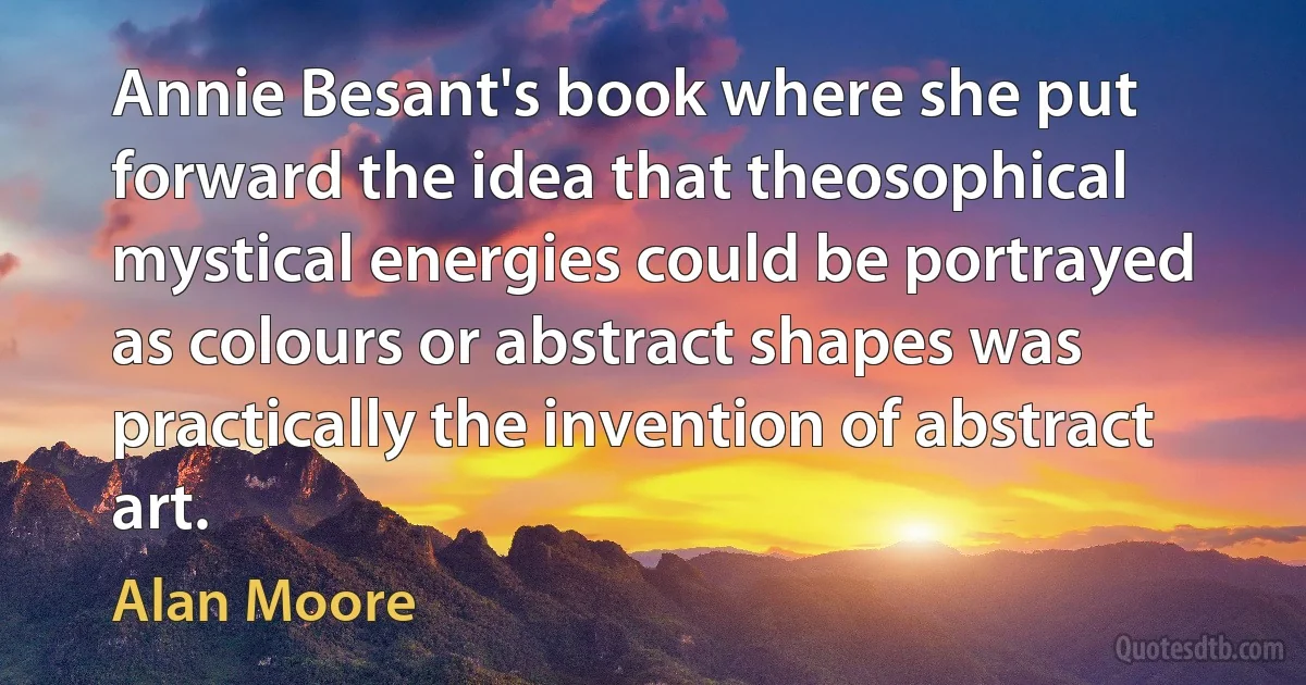 Annie Besant's book where she put forward the idea that theosophical mystical energies could be portrayed as colours or abstract shapes was practically the invention of abstract art. (Alan Moore)