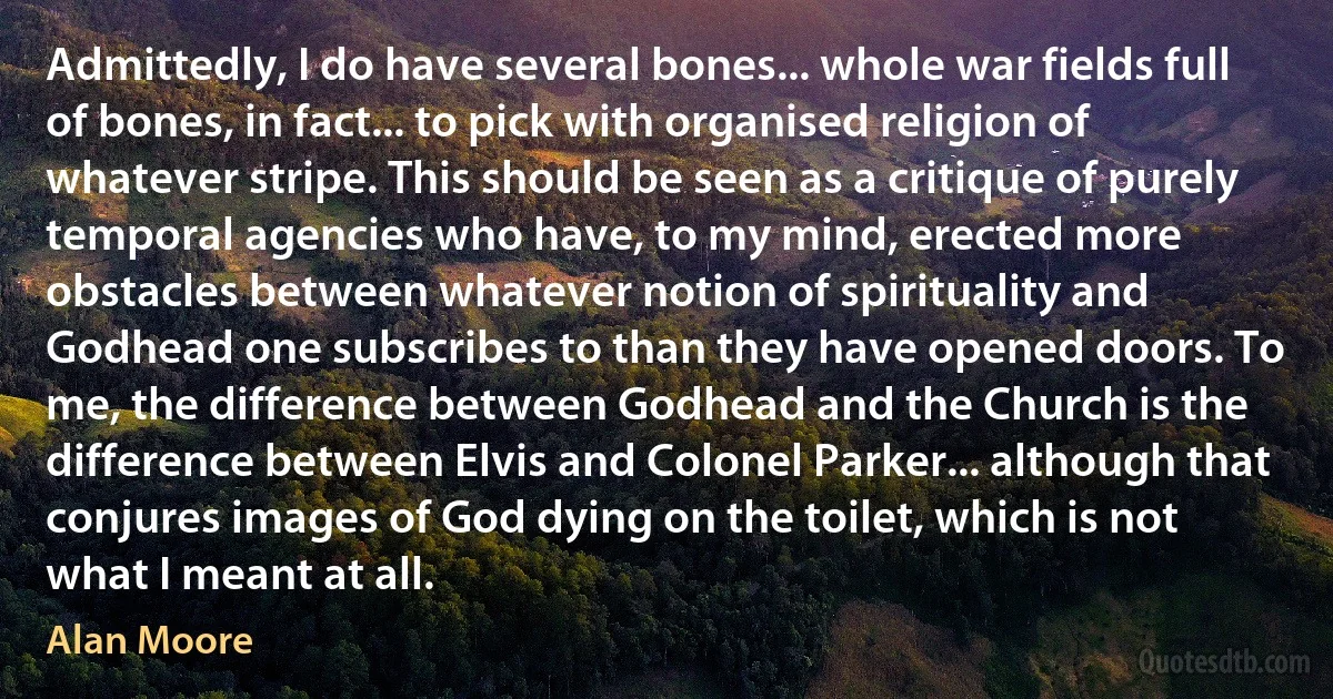 Admittedly, I do have several bones... whole war fields full of bones, in fact... to pick with organised religion of whatever stripe. This should be seen as a critique of purely temporal agencies who have, to my mind, erected more obstacles between whatever notion of spirituality and Godhead one subscribes to than they have opened doors. To me, the difference between Godhead and the Church is the difference between Elvis and Colonel Parker... although that conjures images of God dying on the toilet, which is not what I meant at all. (Alan Moore)