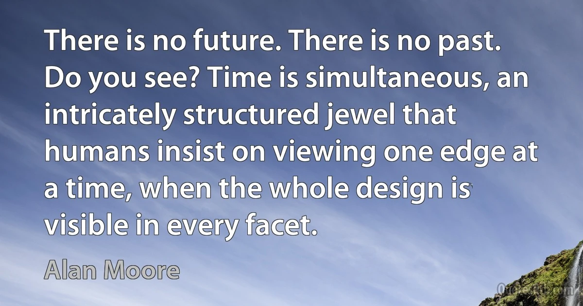 There is no future. There is no past. Do you see? Time is simultaneous, an intricately structured jewel that humans insist on viewing one edge at a time, when the whole design is visible in every facet. (Alan Moore)