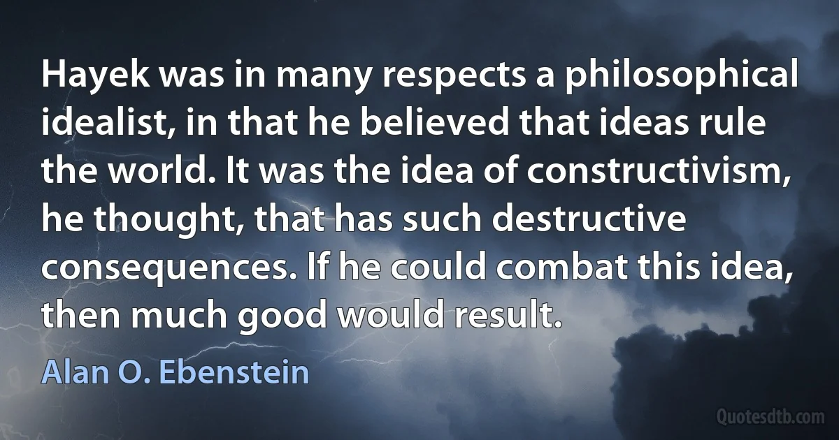 Hayek was in many respects a philosophical idealist, in that he believed that ideas rule the world. It was the idea of constructivism, he thought, that has such destructive consequences. If he could combat this idea, then much good would result. (Alan O. Ebenstein)