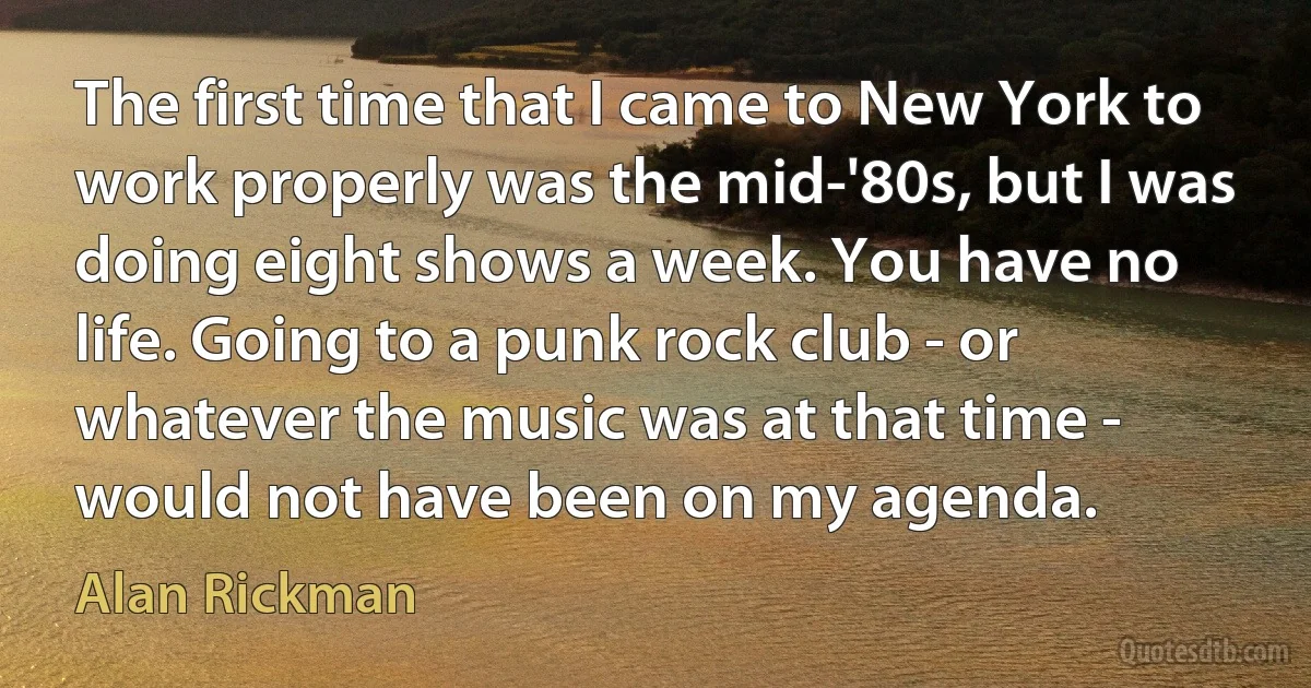 The first time that I came to New York to work properly was the mid-'80s, but I was doing eight shows a week. You have no life. Going to a punk rock club - or whatever the music was at that time - would not have been on my agenda. (Alan Rickman)