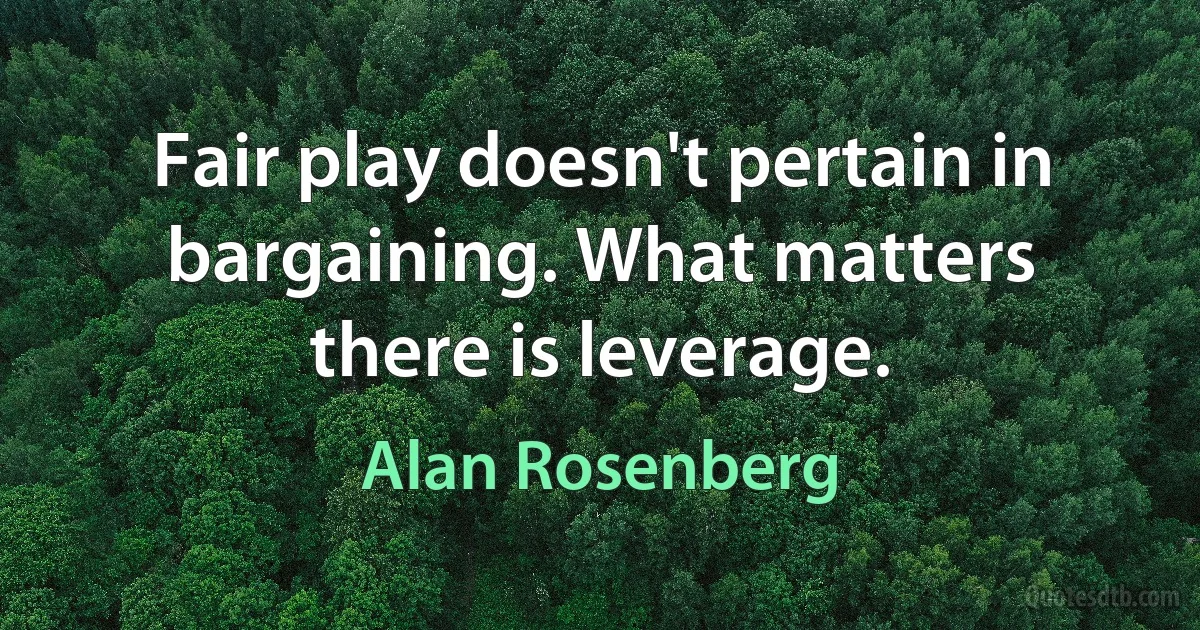 Fair play doesn't pertain in bargaining. What matters there is leverage. (Alan Rosenberg)