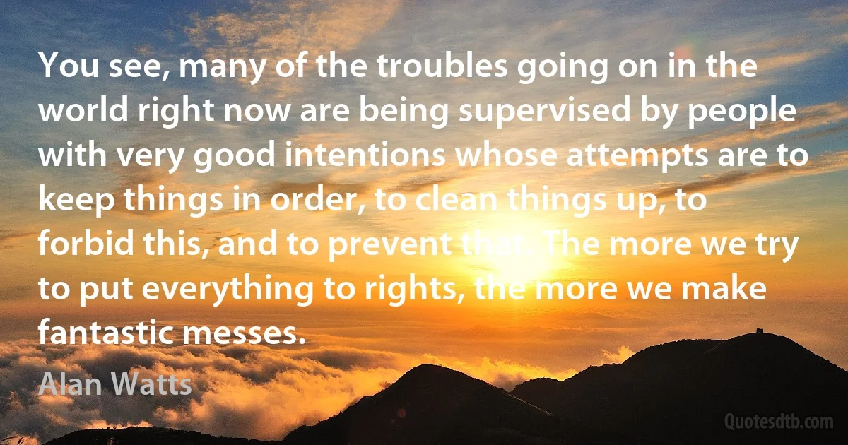 You see, many of the troubles going on in the world right now are being supervised by people with very good intentions whose attempts are to keep things in order, to clean things up, to forbid this, and to prevent that. The more we try to put everything to rights, the more we make fantastic messes. (Alan Watts)