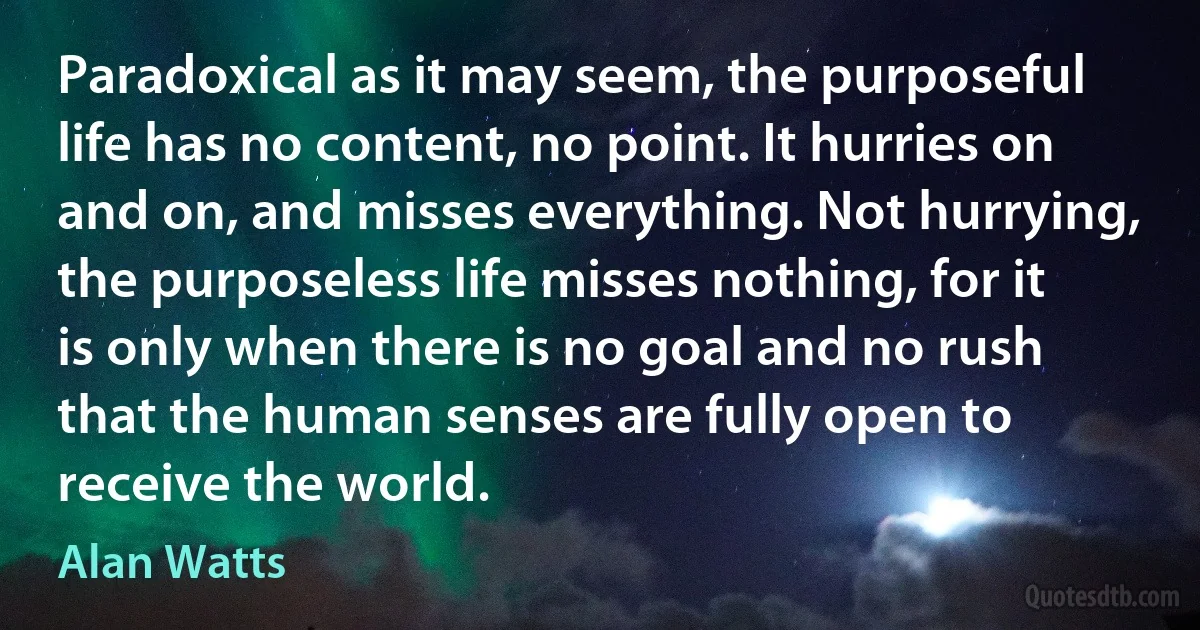 Paradoxical as it may seem, the purposeful life has no content, no point. It hurries on and on, and misses everything. Not hurrying, the purposeless life misses nothing, for it is only when there is no goal and no rush that the human senses are fully open to receive the world. (Alan Watts)