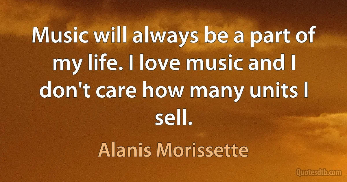 Music will always be a part of my life. I love music and I don't care how many units I sell. (Alanis Morissette)