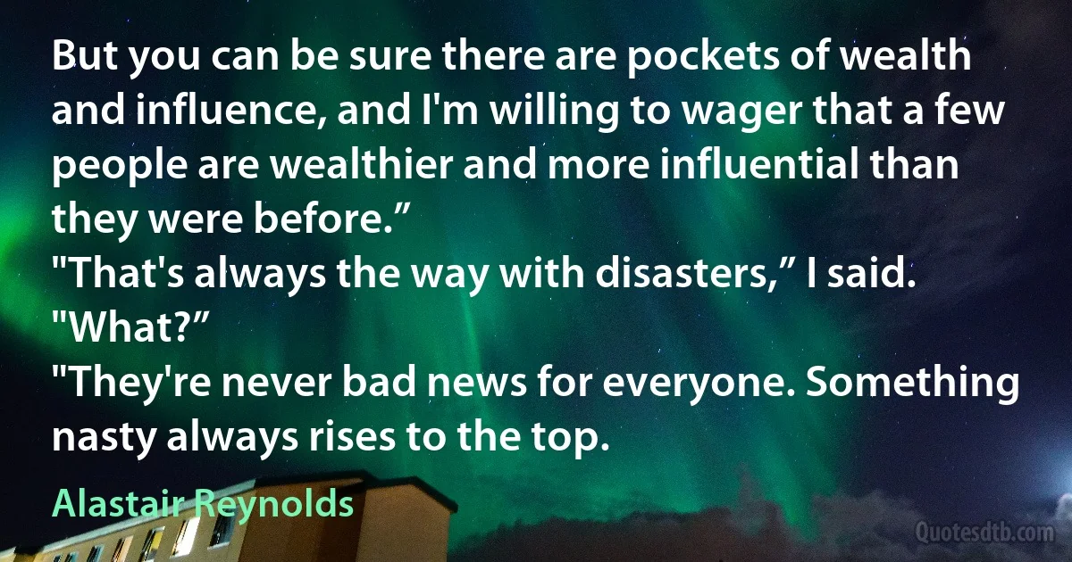 But you can be sure there are pockets of wealth and influence, and I'm willing to wager that a few people are wealthier and more influential than they were before.”
"That's always the way with disasters,” I said.
"What?”
"They're never bad news for everyone. Something nasty always rises to the top. (Alastair Reynolds)