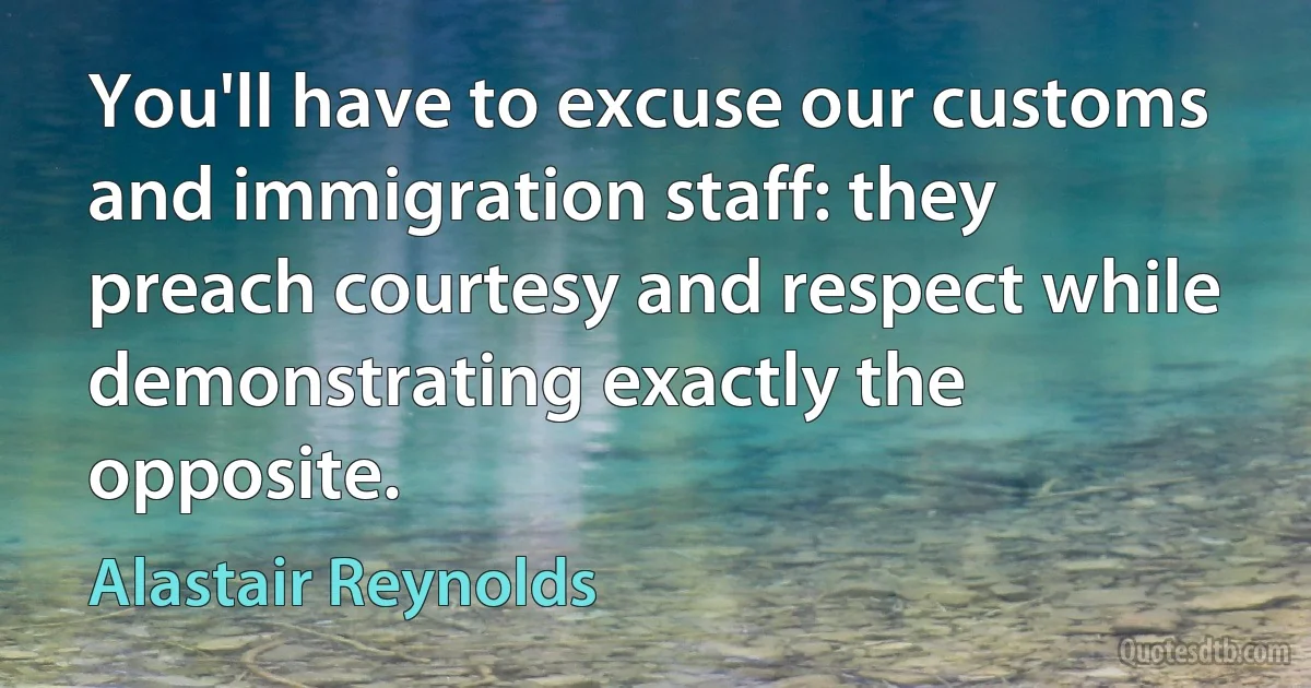 You'll have to excuse our customs and immigration staff: they preach courtesy and respect while demonstrating exactly the opposite. (Alastair Reynolds)