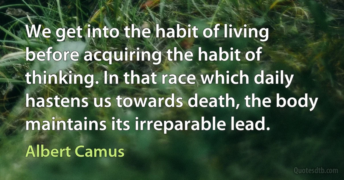 We get into the habit of living before acquiring the habit of thinking. In that race which daily hastens us towards death, the body maintains its irreparable lead. (Albert Camus)