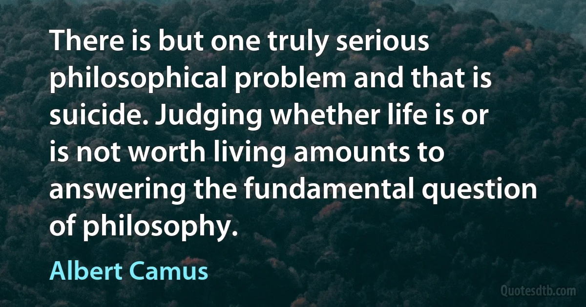 There is but one truly serious philosophical problem and that is suicide. Judging whether life is or is not worth living amounts to answering the fundamental question of philosophy. (Albert Camus)