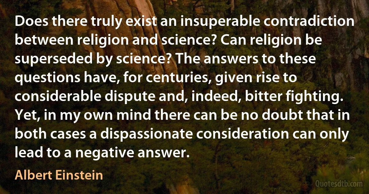 Does there truly exist an insuperable contradiction between religion and science? Can religion be superseded by science? The answers to these questions have, for centuries, given rise to considerable dispute and, indeed, bitter fighting. Yet, in my own mind there can be no doubt that in both cases a dispassionate consideration can only lead to a negative answer. (Albert Einstein)