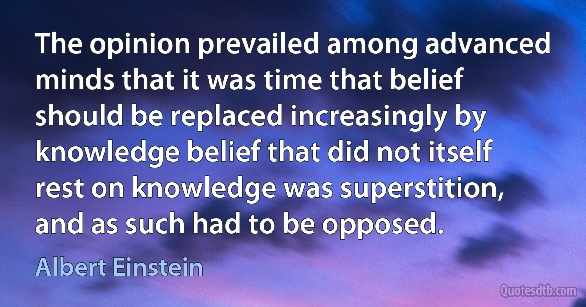 The opinion prevailed among advanced minds that it was time that belief should be replaced increasingly by knowledge belief that did not itself rest on knowledge was superstition, and as such had to be opposed. (Albert Einstein)