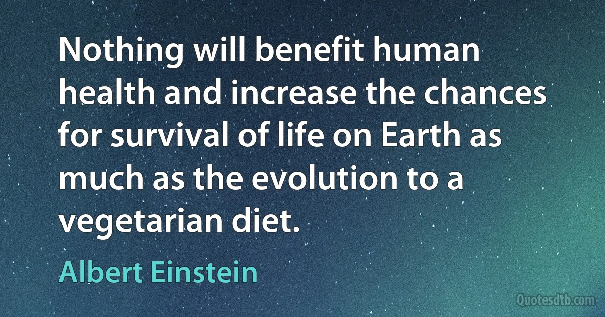 Nothing will benefit human health and increase the chances for survival of life on Earth as much as the evolution to a vegetarian diet. (Albert Einstein)