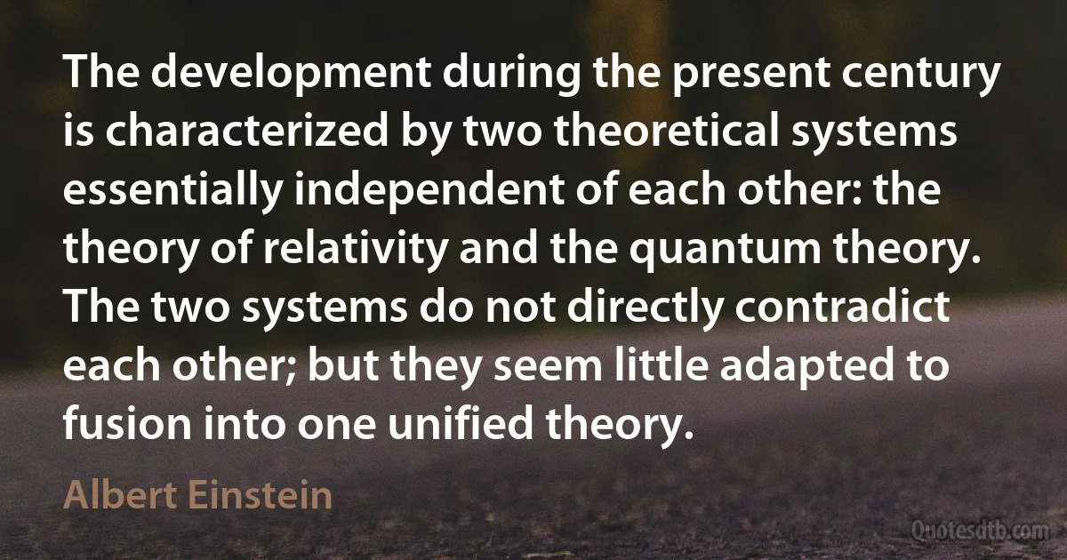 The development during the present century is characterized by two theoretical systems essentially independent of each other: the theory of relativity and the quantum theory. The two systems do not directly contradict each other; but they seem little adapted to fusion into one unified theory. (Albert Einstein)