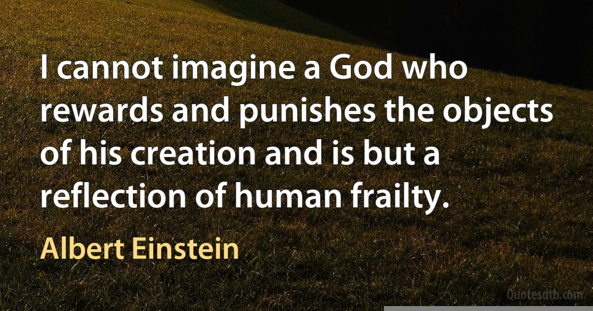 I cannot imagine a God who rewards and punishes the objects of his creation and is but a reflection of human frailty. (Albert Einstein)