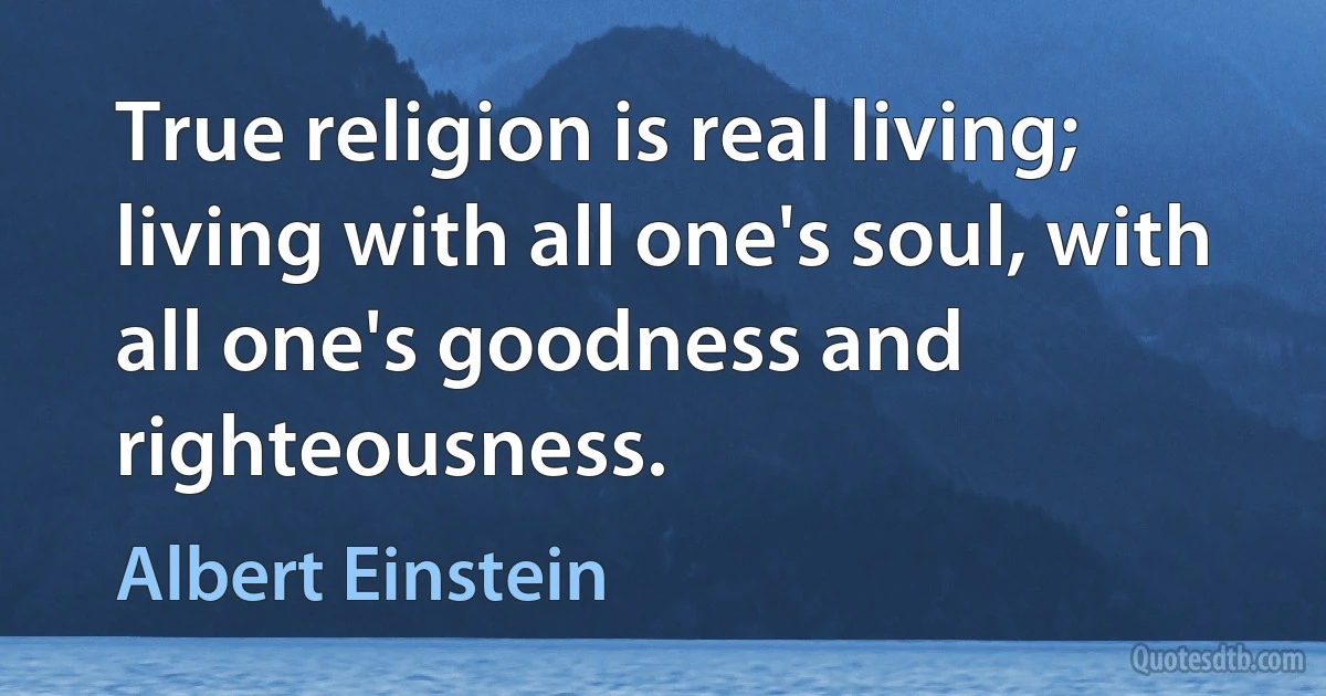 True religion is real living; living with all one's soul, with all one's goodness and righteousness. (Albert Einstein)