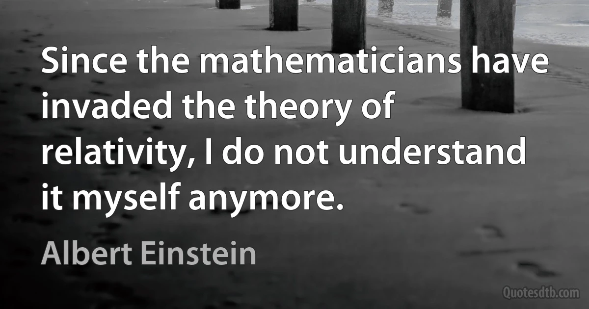 Since the mathematicians have invaded the theory of relativity, I do not understand it myself anymore. (Albert Einstein)