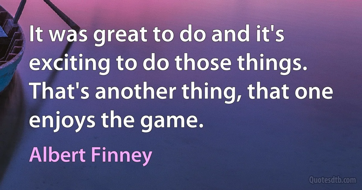 It was great to do and it's exciting to do those things. That's another thing, that one enjoys the game. (Albert Finney)