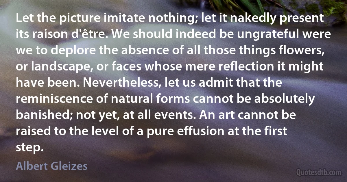 Let the picture imitate nothing; let it nakedly present its raison d'être. We should indeed be ungrateful were we to deplore the absence of all those things flowers, or landscape, or faces whose mere reflection it might have been. Nevertheless, let us admit that the reminiscence of natural forms cannot be absolutely banished; not yet, at all events. An art cannot be raised to the level of a pure effusion at the first step. (Albert Gleizes)