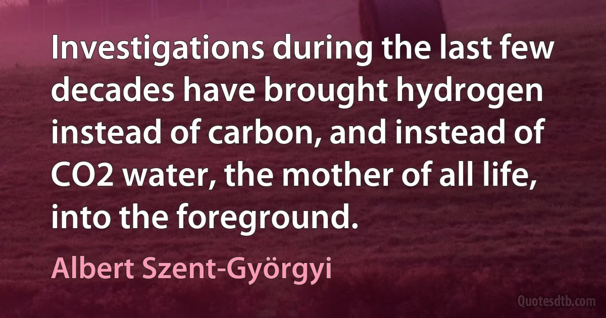 Investigations during the last few decades have brought hydrogen instead of carbon, and instead of CO2 water, the mother of all life, into the foreground. (Albert Szent-Györgyi)