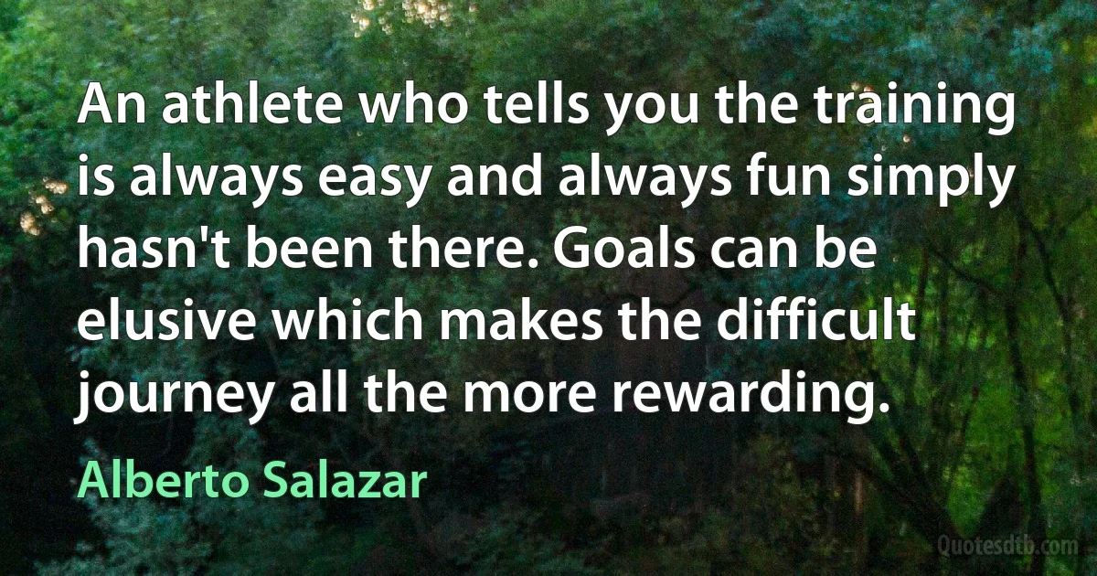 An athlete who tells you the training is always easy and always fun simply hasn't been there. Goals can be elusive which makes the difficult journey all the more rewarding. (Alberto Salazar)