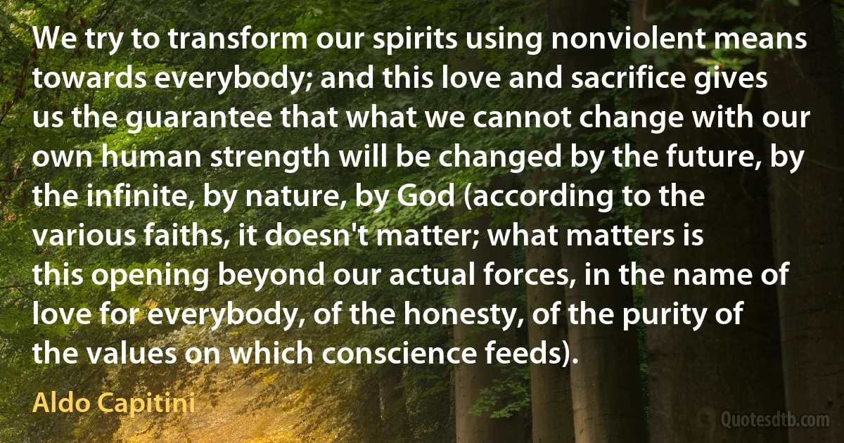 We try to transform our spirits using nonviolent means towards everybody; and this love and sacrifice gives us the guarantee that what we cannot change with our own human strength will be changed by the future, by the infinite, by nature, by God (according to the various faiths, it doesn't matter; what matters is this opening beyond our actual forces, in the name of love for everybody, of the honesty, of the purity of the values on which conscience feeds). (Aldo Capitini)