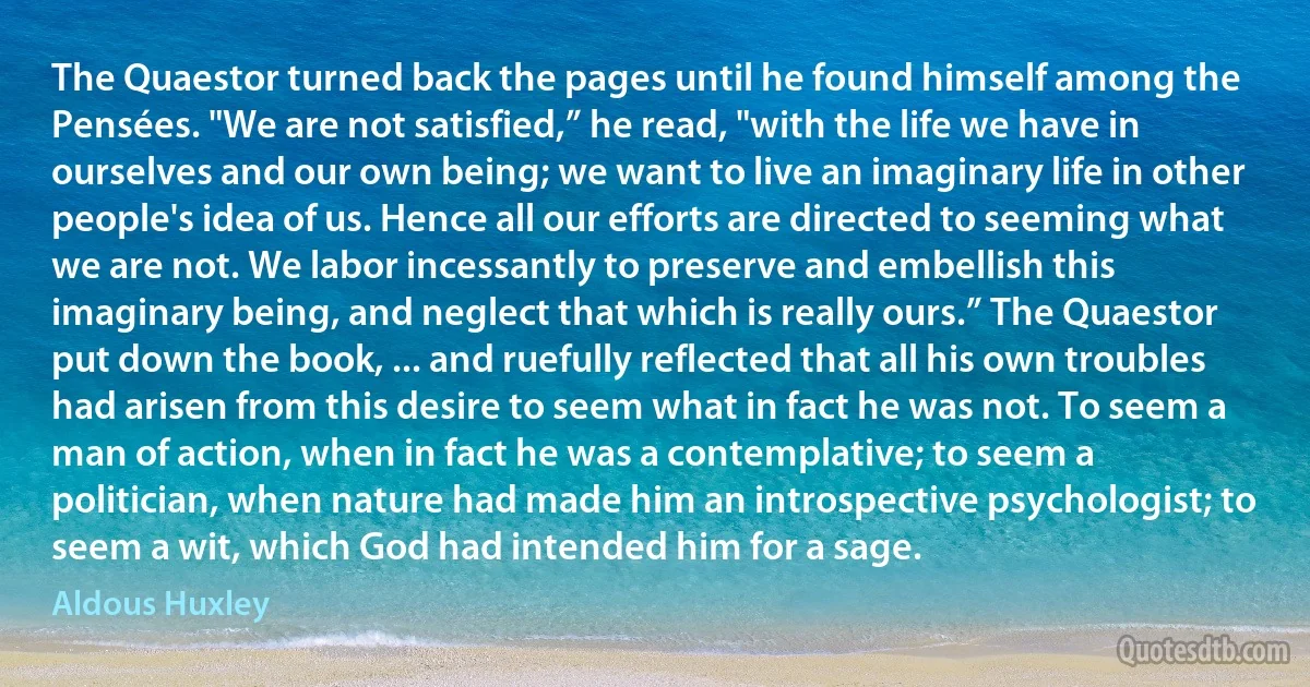 The Quaestor turned back the pages until he found himself among the Pensées. "We are not satisfied,” he read, "with the life we have in ourselves and our own being; we want to live an imaginary life in other people's idea of us. Hence all our efforts are directed to seeming what we are not. We labor incessantly to preserve and embellish this imaginary being, and neglect that which is really ours.” The Quaestor put down the book, ... and ruefully reflected that all his own troubles had arisen from this desire to seem what in fact he was not. To seem a man of action, when in fact he was a contemplative; to seem a politician, when nature had made him an introspective psychologist; to seem a wit, which God had intended him for a sage. (Aldous Huxley)