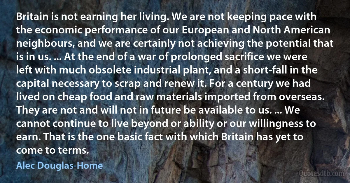 Britain is not earning her living. We are not keeping pace with the economic performance of our European and North American neighbours, and we are certainly not achieving the potential that is in us. ... At the end of a war of prolonged sacrifice we were left with much obsolete industrial plant, and a short-fall in the capital necessary to scrap and renew it. For a century we had lived on cheap food and raw materials imported from overseas. They are not and will not in future be available to us. ... We cannot continue to live beyond or ability or our willingness to earn. That is the one basic fact with which Britain has yet to come to terms. (Alec Douglas-Home)