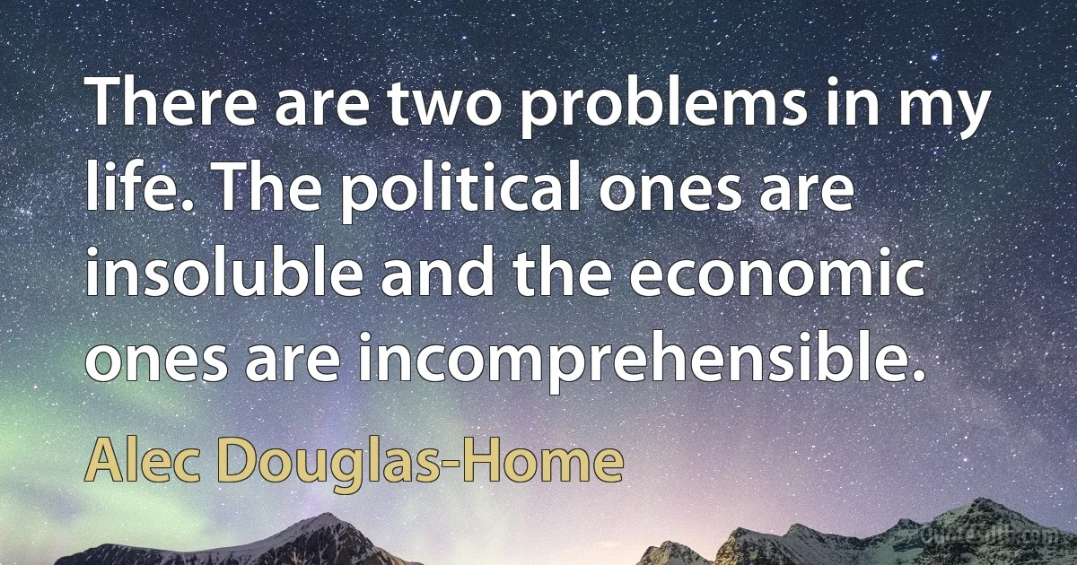 There are two problems in my life. The political ones are insoluble and the economic ones are incomprehensible. (Alec Douglas-Home)