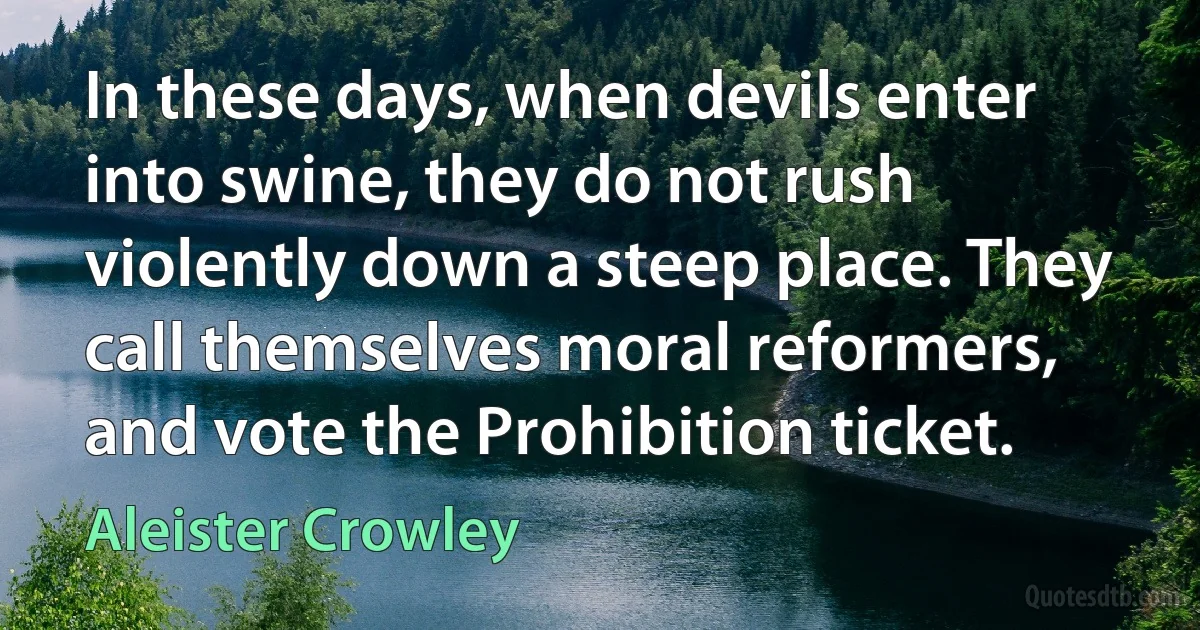 In these days, when devils enter into swine, they do not rush violently down a steep place. They call themselves moral reformers, and vote the Prohibition ticket. (Aleister Crowley)