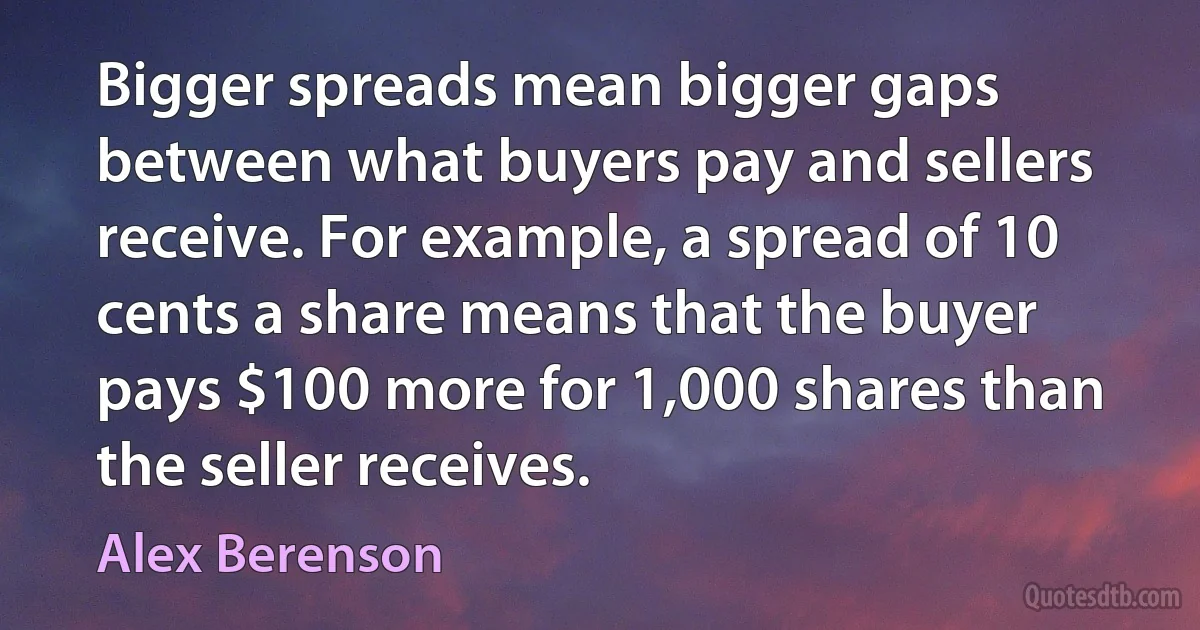 Bigger spreads mean bigger gaps between what buyers pay and sellers receive. For example, a spread of 10 cents a share means that the buyer pays $100 more for 1,000 shares than the seller receives. (Alex Berenson)