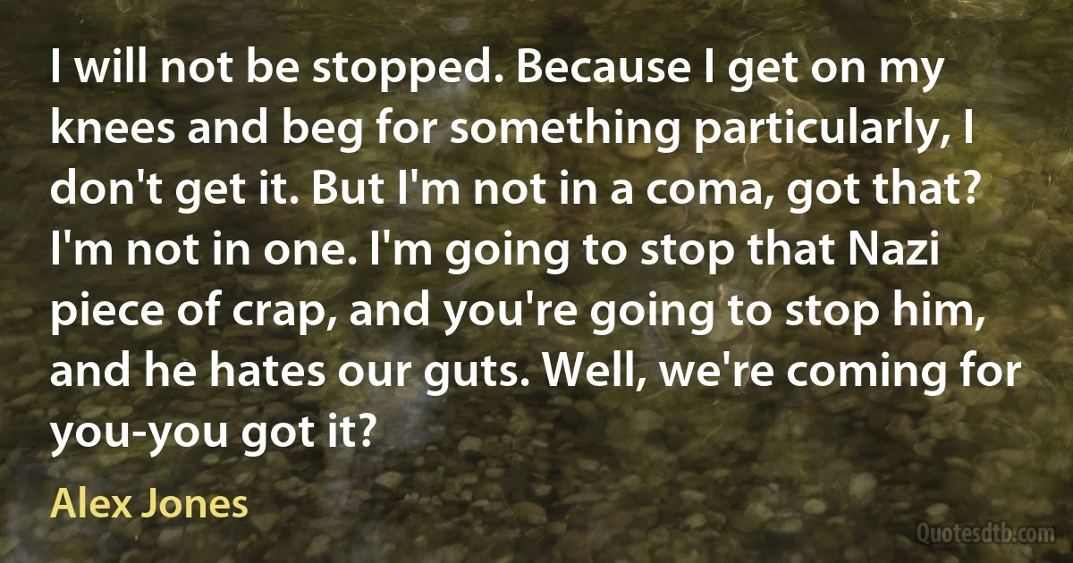 I will not be stopped. Because I get on my knees and beg for something particularly, I don't get it. But I'm not in a coma, got that? I'm not in one. I'm going to stop that Nazi piece of crap, and you're going to stop him, and he hates our guts. Well, we're coming for you-you got it? (Alex Jones)