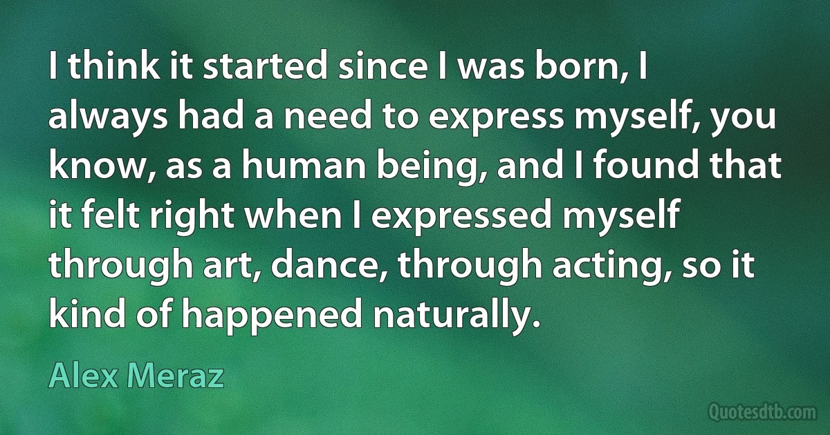 I think it started since I was born, I always had a need to express myself, you know, as a human being, and I found that it felt right when I expressed myself through art, dance, through acting, so it kind of happened naturally. (Alex Meraz)