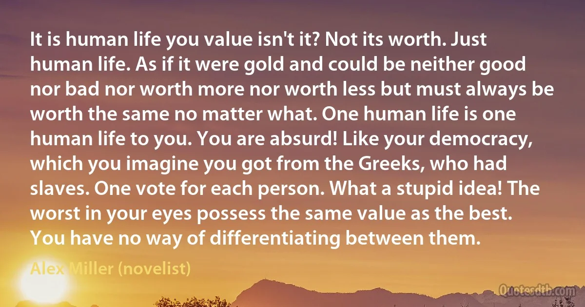 It is human life you value isn't it? Not its worth. Just human life. As if it were gold and could be neither good nor bad nor worth more nor worth less but must always be worth the same no matter what. One human life is one human life to you. You are absurd! Like your democracy, which you imagine you got from the Greeks, who had slaves. One vote for each person. What a stupid idea! The worst in your eyes possess the same value as the best. You have no way of differentiating between them. (Alex Miller (novelist))