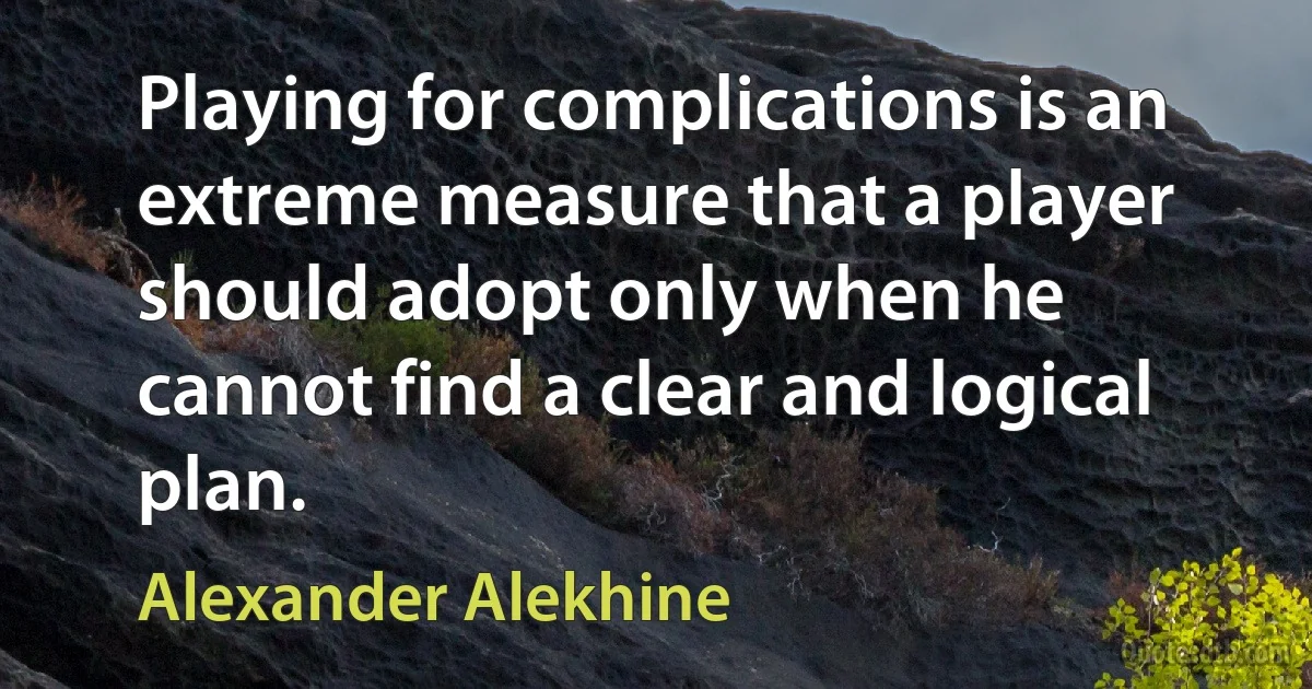 Playing for complications is an extreme measure that a player should adopt only when he cannot find a clear and logical plan. (Alexander Alekhine)