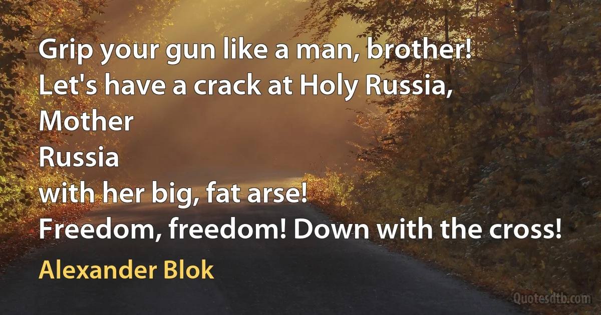 Grip your gun like a man, brother!
Let's have a crack at Holy Russia,
Mother
Russia
with her big, fat arse!
Freedom, freedom! Down with the cross! (Alexander Blok)