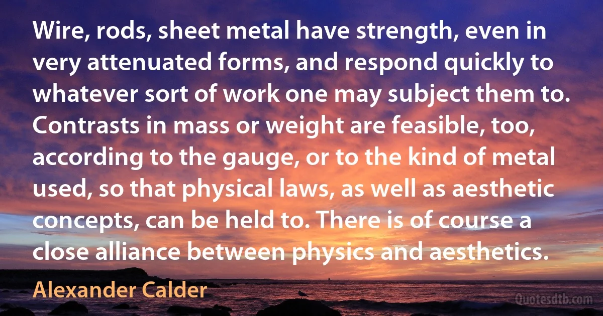 Wire, rods, sheet metal have strength, even in very attenuated forms, and respond quickly to whatever sort of work one may subject them to. Contrasts in mass or weight are feasible, too, according to the gauge, or to the kind of metal used, so that physical laws, as well as aesthetic concepts, can be held to. There is of course a close alliance between physics and aesthetics. (Alexander Calder)