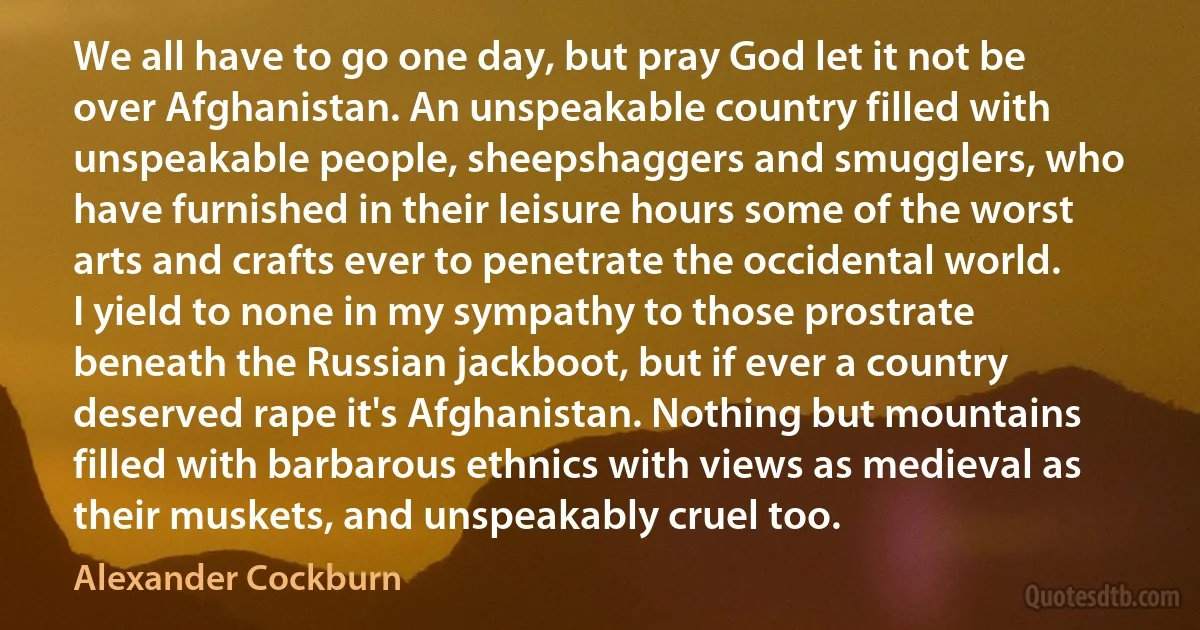 We all have to go one day, but pray God let it not be over Afghanistan. An unspeakable country filled with unspeakable people, sheepshaggers and smugglers, who have furnished in their leisure hours some of the worst arts and crafts ever to penetrate the occidental world. I yield to none in my sympathy to those prostrate beneath the Russian jackboot, but if ever a country deserved rape it's Afghanistan. Nothing but mountains filled with barbarous ethnics with views as medieval as their muskets, and unspeakably cruel too. (Alexander Cockburn)