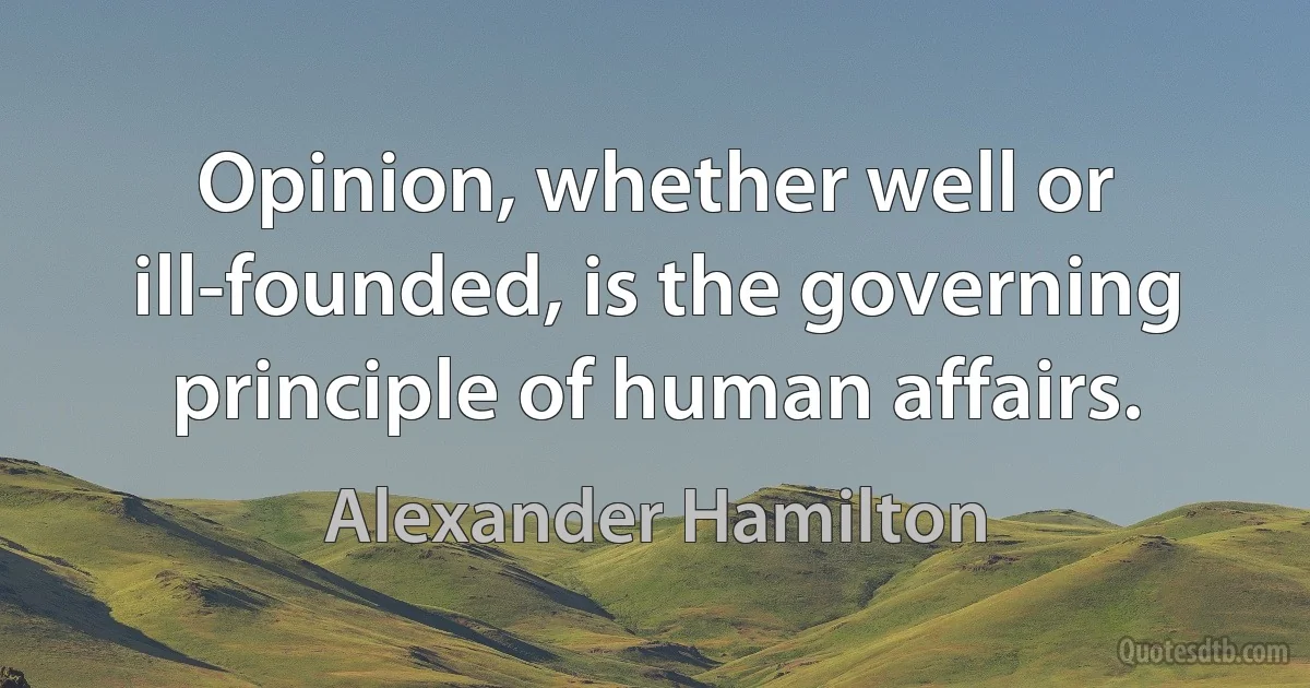 Opinion, whether well or ill-founded, is the governing principle of human affairs. (Alexander Hamilton)