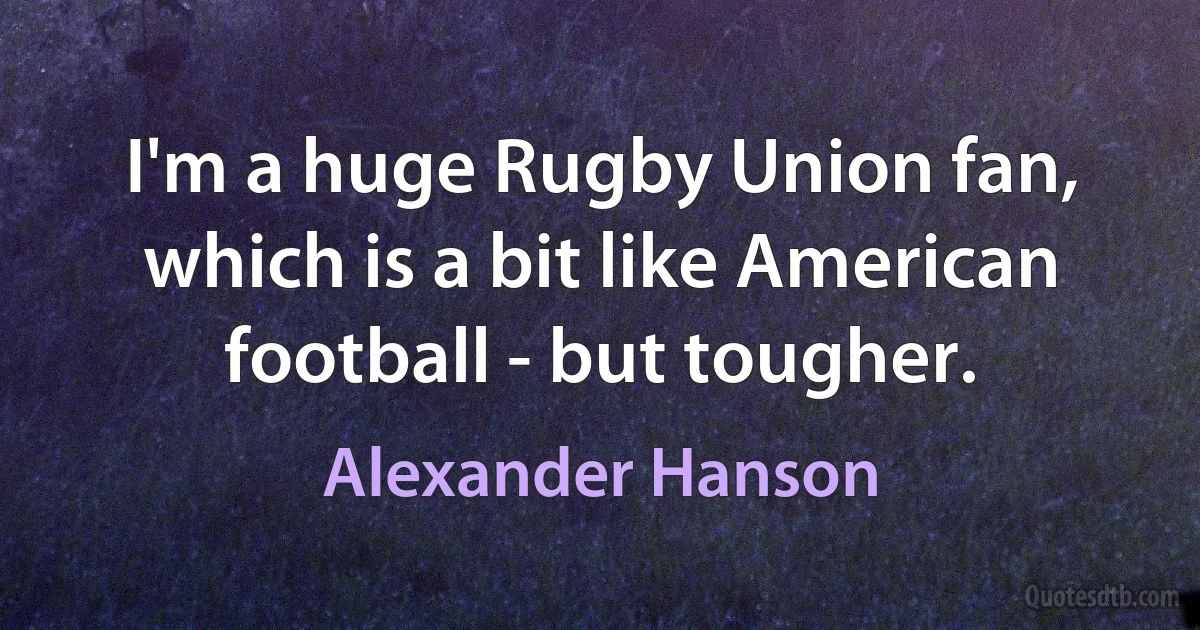 I'm a huge Rugby Union fan, which is a bit like American football - but tougher. (Alexander Hanson)