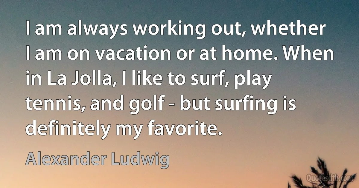 I am always working out, whether I am on vacation or at home. When in La Jolla, I like to surf, play tennis, and golf - but surfing is definitely my favorite. (Alexander Ludwig)