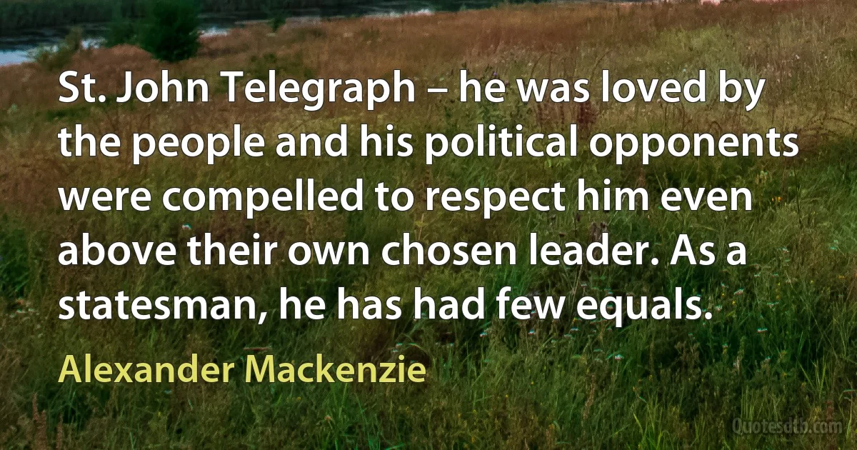 St. John Telegraph – he was loved by the people and his political opponents were compelled to respect him even above their own chosen leader. As a statesman, he has had few equals. (Alexander Mackenzie)