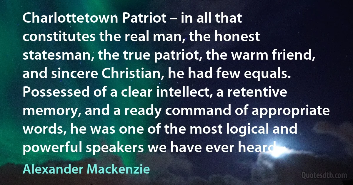 Charlottetown Patriot – in all that constitutes the real man, the honest statesman, the true patriot, the warm friend, and sincere Christian, he had few equals. Possessed of a clear intellect, a retentive memory, and a ready command of appropriate words, he was one of the most logical and powerful speakers we have ever heard. (Alexander Mackenzie)