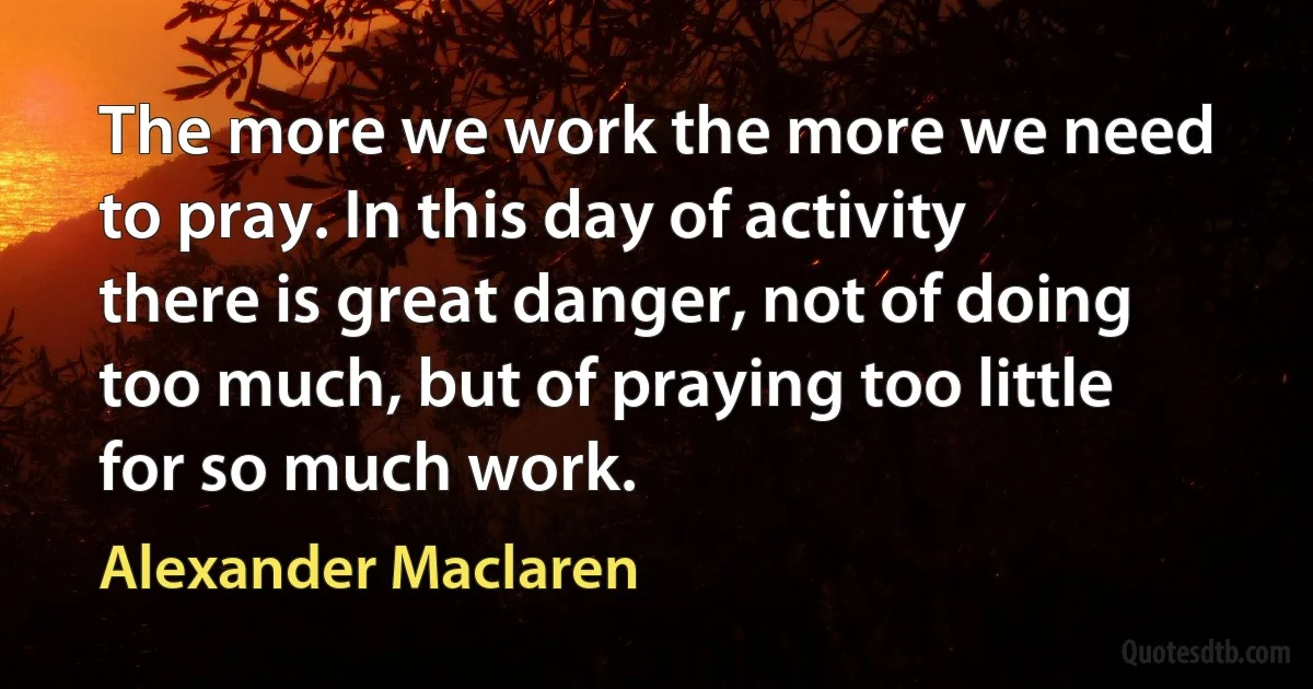 The more we work the more we need to pray. In this day of activity there is great danger, not of doing too much, but of praying too little for so much work. (Alexander Maclaren)