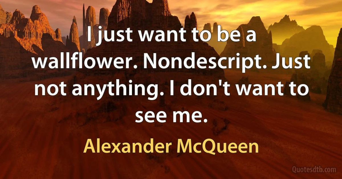 I just want to be a wallflower. Nondescript. Just not anything. I don't want to see me. (Alexander McQueen)